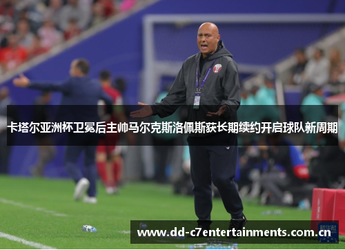 卡塔尔亚洲杯卫冕后主帅马尔克斯洛佩斯获长期续约开启球队新周期
